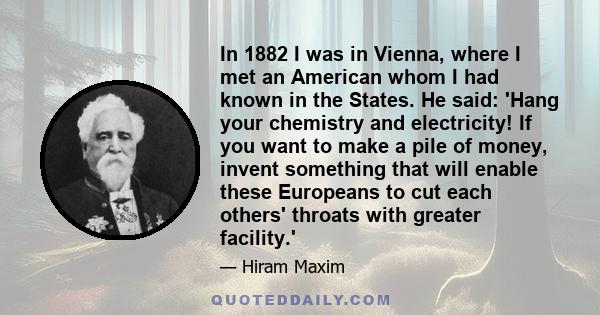 In 1882 I was in Vienna, where I met an American whom I had known in the States. He said: 'Hang your chemistry and electricity! If you want to make a pile of money, invent something that will enable these Europeans to