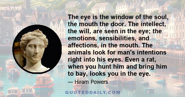 The eye is the window of the soul, the mouth the door. The intellect, the will, are seen in the eye; the emotions, sensibilities, and affections, in the mouth. The animals look for man's intentions right into his eyes.