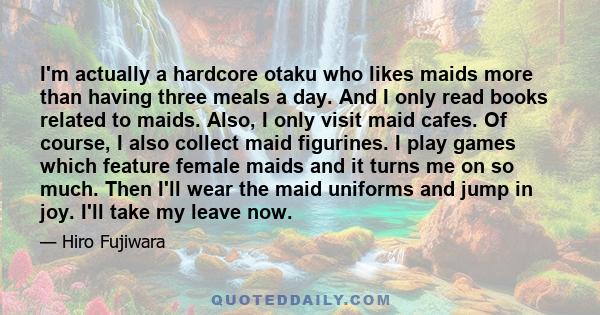 I'm actually a hardcore otaku who likes maids more than having three meals a day. And I only read books related to maids. Also, I only visit maid cafes. Of course, I also collect maid figurines. I play games which