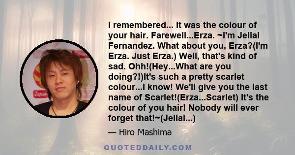 I remembered... It was the colour of your hair. Farewell...Erza. ~I'm Jellal Fernandez. What about you, Erza?(I'm Erza. Just Erza.) Well, that's kind of sad. Ohh!(Hey...What are you doing?!)It's such a pretty scarlet