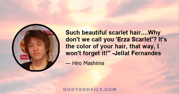 Such beautiful scarlet hair....Why don't we call you 'Erza Scarlet'? It's the color of your hair, that way, I won't forget it! -Jellal Fernandes