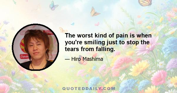 The worst kind of pain is when you're smiling just to stop the tears from falling.