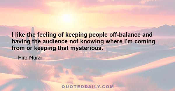 I like the feeling of keeping people off-balance and having the audience not knowing where I'm coming from or keeping that mysterious.