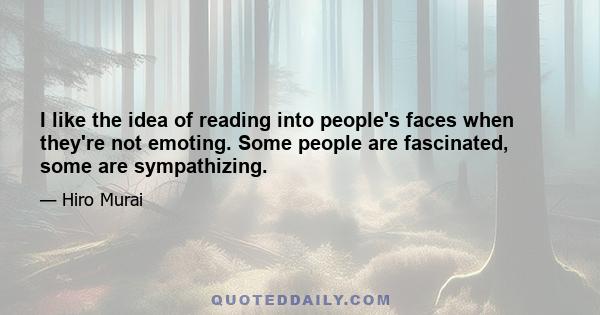 I like the idea of reading into people's faces when they're not emoting. Some people are fascinated, some are sympathizing.