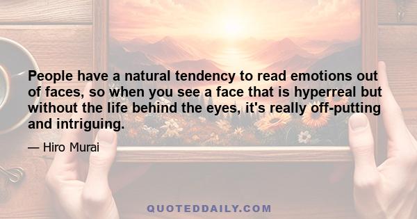 People have a natural tendency to read emotions out of faces, so when you see a face that is hyperreal but without the life behind the eyes, it's really off-putting and intriguing.