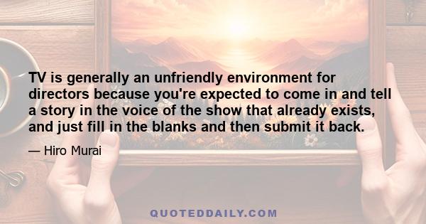 TV is generally an unfriendly environment for directors because you're expected to come in and tell a story in the voice of the show that already exists, and just fill in the blanks and then submit it back.