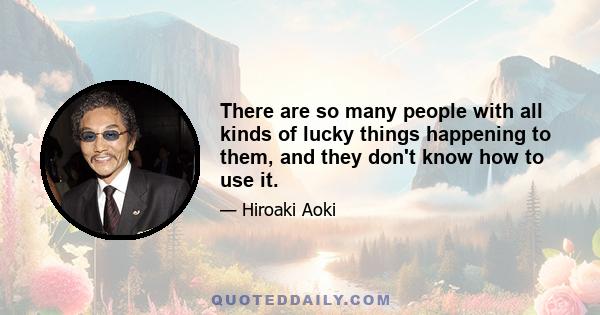 There are so many people with all kinds of lucky things happening to them, and they don't know how to use it.