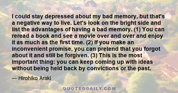 I could stay depressed about my bad memory, but that's a negative way to live. Let's look on the bright side and list the advantages of having a bad memory. (1) You can reread a book and see a movie over and over and