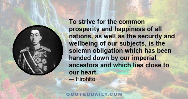 To strive for the common prosperity and happiness of all nations, as well as the security and wellbeing of our subjects, is the solemn obligation which has been handed down by our imperial ancestors and which lies close 