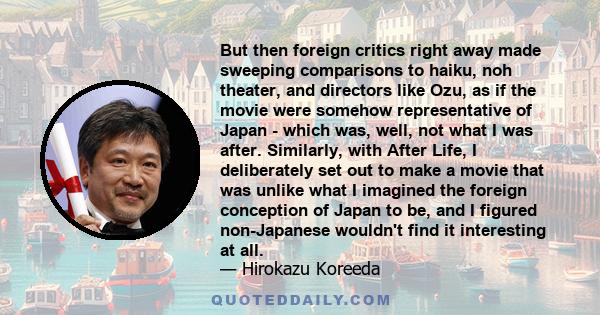 But then foreign critics right away made sweeping comparisons to haiku, noh theater, and directors like Ozu, as if the movie were somehow representative of Japan - which was, well, not what I was after. Similarly, with