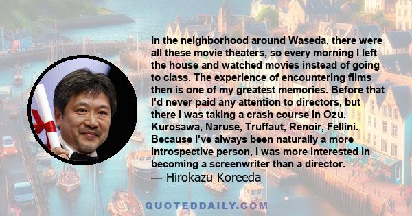 In the neighborhood around Waseda, there were all these movie theaters, so every morning I left the house and watched movies instead of going to class. The experience of encountering films then is one of my greatest