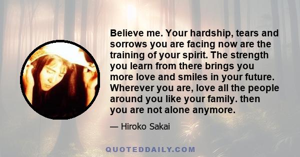 Believe me. Your hardship, tears and sorrows you are facing now are the training of your spirit. The strength you learn from there brings you more love and smiles in your future. Wherever you are, love all the people