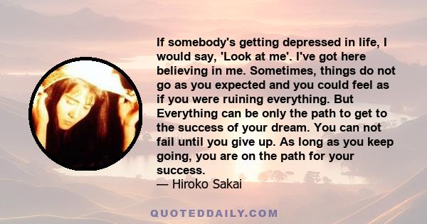 If somebody's getting depressed in life, I would say, 'Look at me'. I've got here believing in me. Sometimes, things do not go as you expected and you could feel as if you were ruining everything. But Everything can be