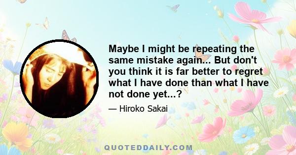 Maybe I might be repeating the same mistake again... But don't you think it is far better to regret what I have done than what I have not done yet...?