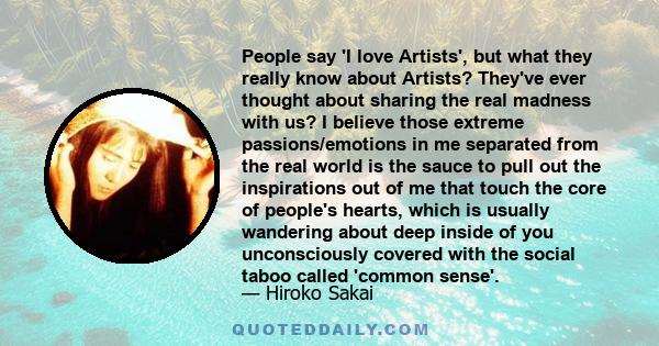 People say 'I love Artists', but what they really know about Artists? They've ever thought about sharing the real madness with us? I believe those extreme passions/emotions in me separated from the real world is the