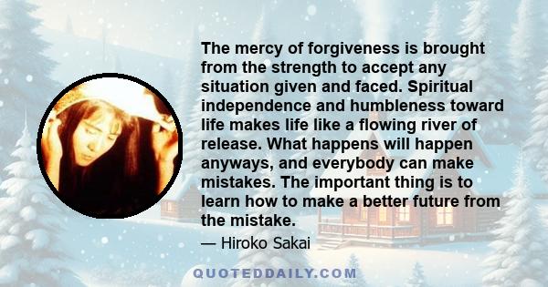 The mercy of forgiveness is brought from the strength to accept any situation given and faced. Spiritual independence and humbleness toward life makes life like a flowing river of release. What happens will happen