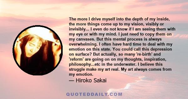 The more I drive myself into the depth of my inside, the more things come up to my vision, visibly or invisibly... I even do not know if I am seeing them with my eye or with my mind. I just need to copy them on my