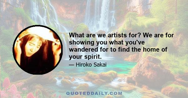 What are we artists for? We are for showing you what you've wandered for to find the home of your spirit.