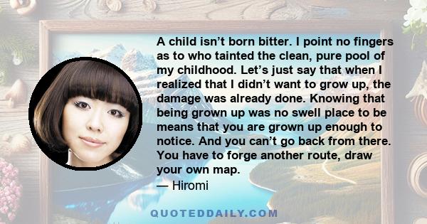 A child isn’t born bitter. I point no fingers as to who tainted the clean, pure pool of my childhood. Let’s just say that when I realized that I didn’t want to grow up, the damage was already done. Knowing that being