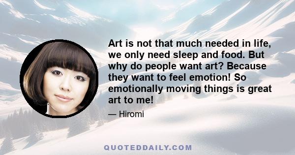 Art is not that much needed in life, we only need sleep and food. But why do people want art? Because they want to feel emotion! So emotionally moving things is great art to me!