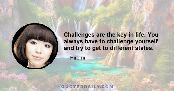 Challenges are the key in life. You always have to challenge yourself and try to get to different states.