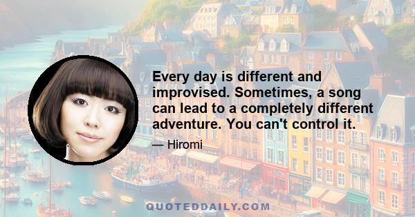 Every day is different and improvised. Sometimes, a song can lead to a completely different adventure. You can't control it.