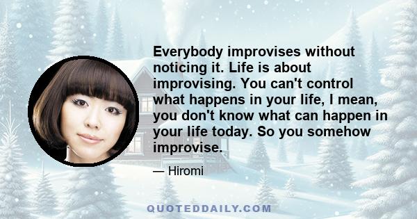 Everybody improvises without noticing it. Life is about improvising. You can't control what happens in your life, I mean, you don't know what can happen in your life today. So you somehow improvise.