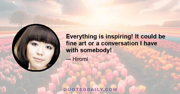 Everything is inspiring! It could be fine art or a conversation I have with somebody!