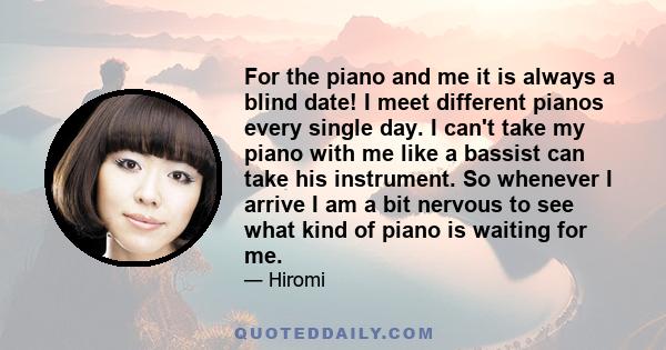 For the piano and me it is always a blind date! I meet different pianos every single day. I can't take my piano with me like a bassist can take his instrument. So whenever I arrive I am a bit nervous to see what kind of 