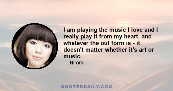 I am playing the music I love and I really play it from my heart, and whatever the out form is - it doesn't matter whether it's art or music.