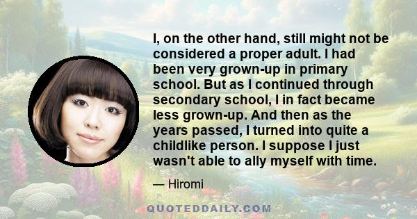 I, on the other hand, still might not be considered a proper adult. I had been very grown-up in primary school. But as I continued through secondary school, I in fact became less grown-up. And then as the years passed,