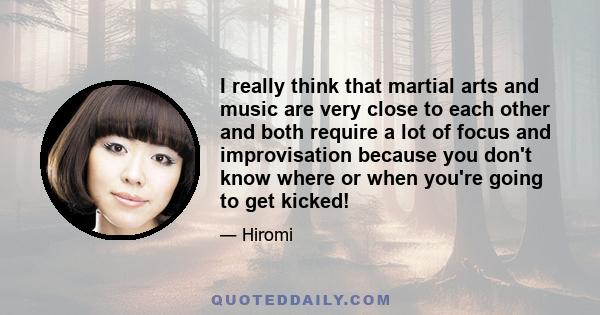 I really think that martial arts and music are very close to each other and both require a lot of focus and improvisation because you don't know where or when you're going to get kicked!