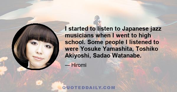 I started to listen to Japanese jazz musicians when I went to high school. Some people I listened to were Yosuke Yamashita, Toshiko Akiyoshi, Sadao Watanabe.