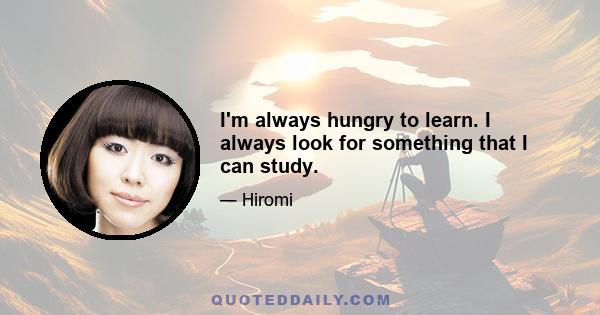 I'm always hungry to learn. I always look for something that I can study.