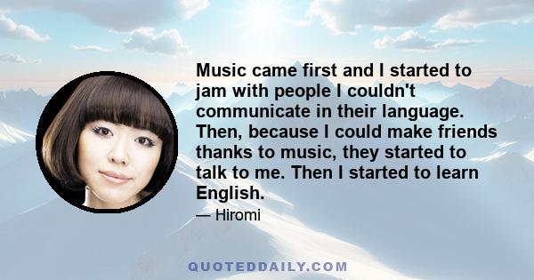 Music came first and I started to jam with people I couldn't communicate in their language. Then, because I could make friends thanks to music, they started to talk to me. Then I started to learn English.