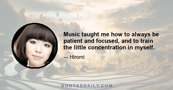 Music taught me how to always be patient and focused, and to train the little concentration in myself.