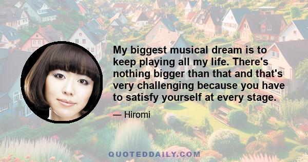 My biggest musical dream is to keep playing all my life. There's nothing bigger than that and that's very challenging because you have to satisfy yourself at every stage.