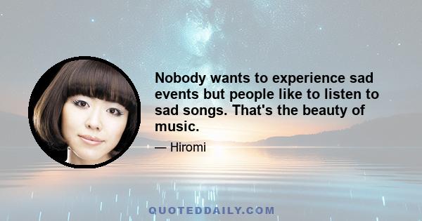 Nobody wants to experience sad events but people like to listen to sad songs. That's the beauty of music.