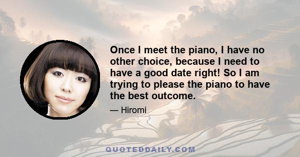 Once I meet the piano, I have no other choice, because I need to have a good date right! So I am trying to please the piano to have the best outcome.