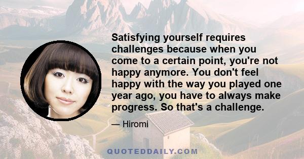 Satisfying yourself requires challenges because when you come to a certain point, you're not happy anymore. You don't feel happy with the way you played one year ago, you have to always make progress. So that's a