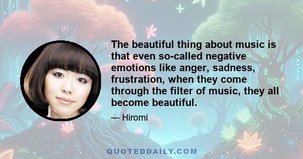 The beautiful thing about music is that even so-called negative emotions like anger, sadness, frustration, when they come through the filter of music, they all become beautiful.