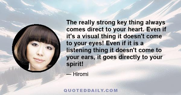 The really strong key thing always comes direct to your heart. Even if it's a visual thing it doesn't come to your eyes! Even if it is a listening thing it doesn't come to your ears, it goes directly to your spirit!