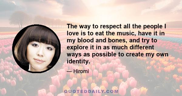 The way to respect all the people I love is to eat the music, have it in my blood and bones, and try to explore it in as much different ways as possible to create my own identity.