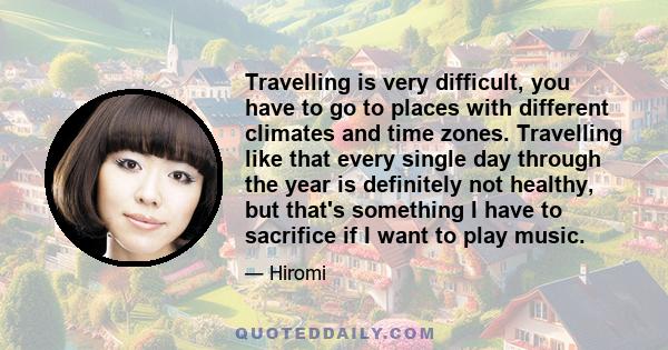 Travelling is very difficult, you have to go to places with different climates and time zones. Travelling like that every single day through the year is definitely not healthy, but that's something I have to sacrifice