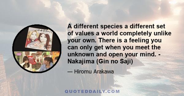 A different species a different set of values a world completely unlike your own. There is a feeling you can only get when you meet the unknown and open your mind. - Nakajima (Gin no Saji)