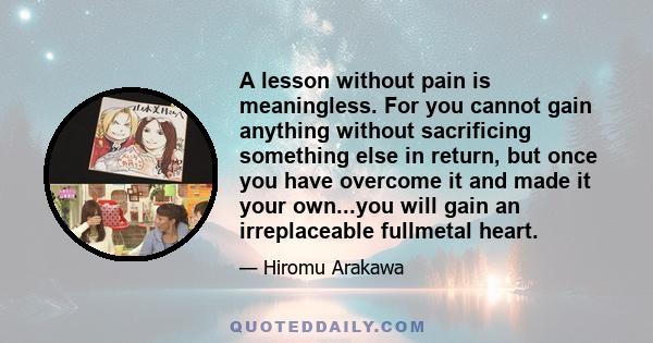 A lesson without pain is meaningless. For you cannot gain anything without sacrificing something else in return, but once you have overcome it and made it your own...you will gain an irreplaceable fullmetal heart.