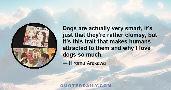 Dogs are actually very smart, it's just that they're rather clumsy, but it's this trait that makes humans attracted to them and why I love dogs so much.