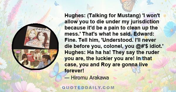 Hughes: (Talking for Mustang) 'I won't allow you to die under my jurisdiction because it'd be a pain to clean up the mess.' That's what he said. Edward: Fine. Tell him, 'Understood. I'll never die before you, colonel,