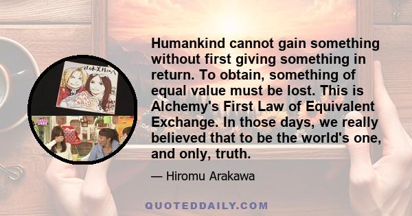 Humankind cannot gain something without first giving something in return. To obtain, something of equal value must be lost. This is Alchemy's First Law of Equivalent Exchange. In those days, we really believed that to