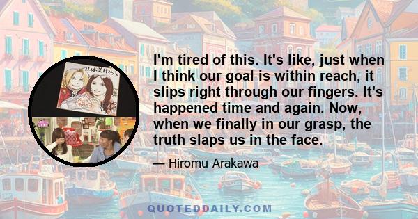 I'm tired of this. It's like, just when I think our goal is within reach, it slips right through our fingers. It's happened time and again. Now, when we finally in our grasp, the truth slaps us in the face.